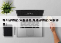 福州区块链公司在哪里[福建区块链公司有哪些]